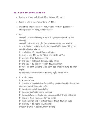 47. CÁCH SỬ DỤNG GIỚI TỪ


  •   During = trong suốt (hoạt động diễn ra liên tục)

  •   From = từ >< to =" đến" time =" đôi">

  •   Out of=ra khỏi>< date =" mới," work =" thất" question ="
      không" order =" hỏng," into="vào">

  •   By:
      động từ chỉ chuyển động + by = đi ngang qua (walk by the
      library)
      động từ tĩnh + by = ở gần (your books are by the window)
      by + thời gian cụ thể = trước lúc, cho đến lúc (hành động cho
      đến lúc đó phải xảy ra)
      by + phương tiện giao thông = đi bằng
      by then = cho đến lúc đó (dùng cho cả QK và TL)
      by way of= theo đường... = via
      by the way = một cách tình cờ, ngẫu nhiên
      by the way = by the by = nhân đây, nhân tiện
      by far + so sánh (thường là so sánh bậc nhất)=>dùng để nhấn
      mạnh
      by accident = by mistake = tình cờ, ngẫu nhiên ><>

  •   In = bên trong
      In + month/year
      In time for = In good time for = Đúng giờ (thường kịp làm gì, hơi
      sớm hơn giờ đã định một chút)
      In the street = dưới lòng đường
      In the morning/ afternoon/ evening
      In the past/future = trước kia, trong quá khứ/ trong tương lai
      In future = from now on = từ nay trở đi
      In the begining/ end = at first/ last = thoạt đầu/ rốt cuộc
      In the way = đỗ ngang lối, chắn lối
      Once in a while = đôi khi, thỉnh thoảng
 