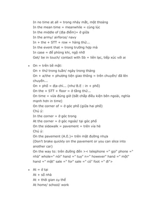In no time at all = trong nháy mắt, một thoáng
    In the mean time = meanwhile = cùng lúc
    In the middle of (địa điểm)= ở giữa
    In the army/ airforce/ navy
    In + the + STT + row = hàng thứ...
    In the event that = trong trường hợp mà
    In case = để phòng khi, ngộ nhỡ
    Get/ be in touch/ contact with Sb = liên lạc, tiếp xúc với ai

•   On = trên bề mặt:
    On + thứ trong tuần/ ngày trong tháng
    On + a/the + phương tiện giao thông = trên chuyến/ đã lên
    chuyến...
    On + phố = địa chỉ... (như B.E : in + phố)
    On the + STT + floor = ở tầng thứ...
    On time = vừa đúng giờ (bất chấp điều kiện bên ngoài, nghĩa
    mạnh hơn in time)
    On the corner of = ở góc phố (giữa hai phố)
    Chú ý:
    In the corner = ở góc trong
    At the corner = ở góc ngoài/ tại góc phố
    On the sidewalk = pavement = trên vỉa hè
    Chú ý:
    On the pavement (A.E.)= trên mặt đường nhựa
    (Don’t brake quickly on the pavement or you can slice into
    another car)
    On the way to: trên đường đến >< telephone =" gọi" phone ="
    nhà" whole=" nói" hand =" tuy" n=" however" hand =" một"
    hand =" mặt" sale =" for" sale =" có" foot =" đi">

•   At = ở tại
    At + số nhà
    At + thời gian cụ thể
    At home/ school/ work
 