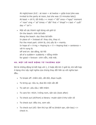 At night/noon (A.E : at noon = at twelve = giữa trưa (she was
       invited to the party at noon, but she was 15 minutes late))
       At least = chí ít, tối thiểu >< most =" tối" once ="ngay" moment
       =" now" ving =" at" times =" đôi" first =" thoạt">< last =" cuối"
       day =" on">

   •   Một số các thành ngữ dùng với giới từ
       On the beach: trên bờ biển
       Along the beach: dọc theo bờ biển
       In place of = Instead of: thay cho, thay vì.
       For the most part: chính là, chủ yếu là = mainly.
       In hope of + V-ing = Hoping to + V = Hoping that + sentence =
       với hi vọng là.
       off and on: dai dẳng, tái hồi
       all of a sudden= suddenly = bỗng nhiên
       for good = forever: vĩnh viễn, mãi mãi.

48. MỘT SỐ NGỮ ĐỘNG TỪ THƯỜNG GẶP


Đó là những động từ kết hợp với 1, 2 hoặc đôi khi 3 giới từ, khi kết hợp
ở dạng như vậy ngữ nghĩa của chúng thay đổi hẳn so với nghĩa ban
đầu.

   •   To break off: chấm dứt, cắt đứt, đoạn tuyệt.

   •   To bring up: nêu ra, đưa lên một vấn đề

   •   To call on: yêu cầu / đến thăm

   •   To care for: thích / trông nom, săn sóc (look after)

   •   To check out (of/from) a library: mượn sách ở thư viện về

   •   To check out: điều tra, xem xét.

   •   To check out (of): làm thủ tục để ra (khách sạn, sân bay) <>
       check in.
 