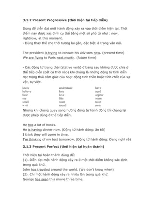 3.1.2 Present Progressive (thời hiện tại tiếp diễn)

Dùng để diễn đạt một hành động xảy ra vào thời điểm hiện tại. Thời
điểm này được xác định cụ thể bằng một số phó từ như : now,
rightnow, at this moment.
· Dùng thay thế cho thời tương lai gần, đặc biệt là trong văn nói.


The president is trying to contact his advisors now. (present time)
We are flying to Paris next month. (future time)


· Các động từ trạng thái (stative verb) ở bảng sau không được chia ở
thể tiếp diễn (bất cứ thời nào) khi chúng là những động từ tĩnh diễn
đạt trạng thái cảm giác của hoạt động tinh thần hoặc tính chất của sự
vật, sự việc.
know                     understand             have
believe                  hate                   need
hear                     love                   appear
see                      like                   seem
smell                    want                   taste
wish                     sound                  own
Nhưng khi chúng quay sang hướng động từ hành động thì chúng lại
được phép dùng ở thể tiếp diễn.


He has a lot of books.
He is having dinner now. (Động từ hành động: ăn tối)
I think they will come in time.
I'm thinking of my test tomorrow. (Động từ hành động: Đang nghĩ về)

3.1.3 Present Perfect (thời hiện tại hoàn thành)

Thời hiện tại hoàn thành dùng để:
(1). Diễn đạt một hành động xảy ra ở một thời điểm không xác định
trong quá khứ.
John has traveled around the world. (We don't know when)
(2). Chỉ một hành động xảy ra nhiều lần trong quá khứ.
George has seen this movie three time.
 