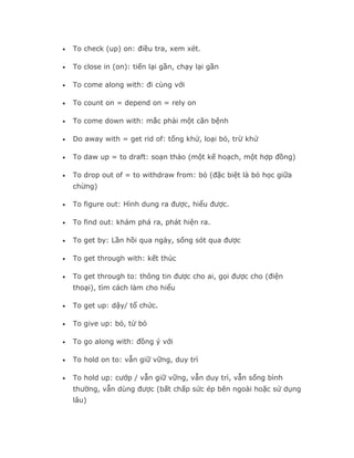 •   To check (up) on: điều tra, xem xét.

•   To close in (on): tiến lại gần, chạy lại gần

•   To come along with: đi cùng với

•   To count on = depend on = rely on

•   To come down with: mắc phải một căn bệnh

•   Do away with = get rid of: tống khứ, loại bỏ, trừ khử

•   To daw up = to draft: soạn thảo (một kế hoạch, một hợp đồng)

•   To drop out of = to withdraw from: bỏ (đặc biệt là bỏ học giữa
    chừng)

•   To figure out: Hình dung ra được, hiểu được.

•   To find out: khám phá ra, phát hiện ra.

•   To get by: Lần hồi qua ngày, sống sót qua được

•   To get through with: kết thúc

•   To get through to: thông tin được cho ai, gọi được cho (điện
    thoại), tìm cách làm cho hiểu

•   To get up: dậy/ tổ chức.

•   To give up: bỏ, từ bỏ

•   To go along with: đồng ý với

•   To hold on to: vẫn giữ vững, duy trì

•   To hold up: cướp / vẫn giữ vững, vẫn duy trì, vẫn sống bình
    thường, vẫn dùng được (bất chấp sức ép bên ngoài hoặc sử dụng
    lâu)
 