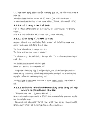 (3). Một hành động bắt đầu diễn ra trong quá khứ và vẫn còn xảy ra ở
hiện tại.
John has lived in that house for 20 years. (He still lives there.)
= John has lived in that house since 1984. (Giả sử hiện nay là 2004)

3.1.3.1 Cách dùng SINCE và FOR:
FOR + khoảng thời gian: for three days, for ten minutes, for twenty
years ...
SINCE + thời điểm bắt đầu: since 1982, since January, ...

3.1.3.2 Cách dùng ALREADY và YET:
Already dùng trong câu khẳng định, already có thể đứng ngay sau
have và cũng có thể đứng ở cuối câu.

We have already written our reports.
We have written our reports already.

Yet dùng trong câu phủ định, câu nghi vấn. Yet thường xuyên đứng ở
cuối câu.

We haven't written our reports yet.
Have you written your reports yet?

Trong một số trường hợp ở thể phủ định, yet có thể đứng ngay sau
have nhưng phải thay đổi về mặt ngữ pháp: động từ PII trở về dạng
nguyên thể có to và không dùng not.

John has yet to learn the material = John hasn't learnt the material
yet.

3.1.3.3 Thời hiện tại hoàn thành thường dược dùng với một
       số cụm từ chỉ thời gian như sau:
· Dùng với now that... (giờ đây khi mà...)
Now that you have passed the TOEFL test successfully, you can apply
for the scholarship.
· Dùng với một số phó từ như till now, untill now, so far (cho đến giờ).
Những cụm từ này có thể đứng đầu câu hoặc cuối câu.
 