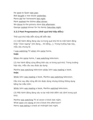 He went to Spain last year.
Bob bought a new bicyle yesterday.
Maria did her homework last night.
Mark washed the dishes after dinner.
We drove to the grocery store this afternoon.
George cooked dinner for his family Saturday night.

3.2.2 Past Progresseive (thời quá khứ tiếp diễn):

Thời quá khứ tiếp diễn dùng để diễn đạt:

(1) một hành động đang xảy ra trong quá khứ thì bị một hành động
khác “chen ngang” (khi đang... thì bỗng...). Trong trường hợp này,
mẫu câu chung là:

I was watching TV when she came home.
hoặc

When she came home, I was watching television.

(2) Hai hành động cùng đồng thời xảy ra trong quá khứ. Trong trường
hợp này, mẫu câu sau được áp dụng:

Martha was watching television while John was reading a book.
hoặc

While John was reading a book, Martha was watching television.

Cấu trúc sau đây cũng đôi khi được dùng nhưng không thông dụng
bằng hai mẫu trên:

While John was reading a book, Martha watched television.

(3) Một hành động đang xảy ra tại một thời điểm xác định trong quá
khứ:

Martha was watching TV at seven o’clock last night.
What were you doing at one o’clock this afternoon?
Henry was eating a snack at midnight last night.
 