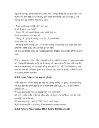 Ngày nay ngữ pháp hiện đại, đặc biệt là ngữ pháp Mĩ chấp nhận việc
dùng will cho tất cả các ngôi, còn shall chỉ dùng với các ngôi I, we
trong một số trường hợp như sau:


· Đưa ra đề nghị một cách lịch sự:
Shall I take you coat?
· Dùng để mời người khác một cách lịch sự:
Shall we go out for lunch?
· Dùng để ngã giá trong khi mặc cả, mua bán:
Shall we say : $ 50
· Thường được dùng với 1 văn bản mang tính pháp qui buộc các bên
phải thi hành điều khoản trong văn bản:
All the students shall be responsible for proper execution of the dorm
rule.


Trong tiếng Anh bình dân , người ta thay shall = must ở dạng câu này.
Nó dùng để diễn đạt một hành động sẽ xảy ra ở một thời điểm nhất
định trong tương lai nhưng không xác định cụ thể. Thường dùng với
một số phó từ chỉ thời gian như tomorrow, next + time, in the future,
in future, from now on.

3.3.2 Near Future (tương lai gần):

Diễn đạt một hành động sẽ xảy ra trong tương lai gần, thường dùng
với các phó từ dưới dạng: In a moment (lát nữa), at 2 o'clock this
afternoon....
We are going to have a reception in a moment
Nó chỉ 1 việc chắc chắn sẽ phải xảy ra theo như dự tính cho dù thời
gian là tương lai xa.
We are going to take a TOEFL test next year.
Ngày nay người ta thường dùng present progressive.

3.3.3 Future Progressive (thời tương lai tiếp diễn):
 