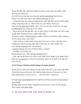 Dùng để diễn đạt một hành động sẽ xảy ra vào một thời điểm nhất
định trong tương lai.
At 8:00 am tomorrow morning we will be attending the lecture.
Good luck with the exam! We will be thinking of you.
· Dùng kết hợp với present progressive khác để diễn đạt hai hành động
đang song song xảy ra. Một ở hiện tại, còn một ở tương lai.
Now we are learning English here, but by this time tomorrow we will
be attending the meeting at the office.
· Được dùng để đề cập đến các sự kiện tương lai đã được xác định hoặc
quyết định (không mang ý nghĩa tiếp diễn).
Professor Baxter will be giving another lecture on Roman glass-making
at the same time next week.
· Hoặc những sự kiện được mong đợi là sẽ xảy ra theo một tiến trình
thường lệ (nhưng không diễn đạt ý định của cá nhân người nói).
You will be hearing from my solicitor.
I will be seeing you one of these days, I expect.
· Dự đoán cho tương lai:
Don't phone now, they will be having dinner.
· Diễn đạt lời đề nghị nhã nhặn muốn biết về kế hoạch của người khác
Will you be staying in here this evening? (ông có dự định ở lại đây tối
nay chứ ạ)

3.3.4 Future Perfect (thời tương lai hoàn thành):

Dùng để chỉ một hành động sẽ phải được hoàn tất ở vào một thời điểm
nhất định trong tương lai. Nó thường được dùng với trạng từ chỉ thời
gian dưới dạng: by the end of....., by the time + sentence


We will have accomplished the English grammar course by the end of
next week.
By the time human being migrates to the moon, most of the people
alive today will have died.

4. SỰ HÒA HỢP GIỮA CHỦ NGỮ VÀ ĐỘNG TỪ
 