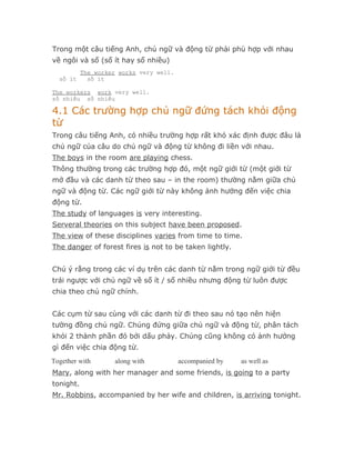 Trong một câu tiếng Anh, chủ ngữ và động từ phải phù hợp với nhau
về ngôi và số (số ít hay số nhiều)
           The worker works very well.
  số ít      số ít

The workers work very well.
số nhiều số nhiều

4.1 Các trường hợp chủ ngữ đứng tách khỏi động
từ
Trong câu tiếng Anh, có nhiều trường hợp rất khó xác định được đâu là
chủ ngữ của câu do chủ ngữ và động từ không đi liền với nhau.
The boys in the room are playing chess.
Thông thường trong các trường hợp đó, một ngữ giới từ (một giới từ
mở đầu và các danh từ theo sau – in the room) thường nằm giữa chủ
ngữ và động từ. Các ngữ giới từ này không ảnh hưởng đến việc chia
động từ.
The study of languages is very interesting.
Serveral theories on this subject have been proposed.
The view of these disciplines varies from time to time.
The danger of forest fires is not to be taken lightly.


Chú ý rằng trong các ví dụ trên các danh từ nằm trong ngữ giới từ đều
trái ngược với chủ ngữ về số ít / số nhiều nhưng động từ luôn được
chia theo chủ ngữ chính.


Các cụm từ sau cùng với các danh từ đi theo sau nó tạo nên hiện
tường đồng chủ ngữ. Chúng đứng giữa chủ ngữ và động từ, phân tách
khỏi 2 thành phần đó bởi dấu phảy. Chúng cũng không có ảnh hưởng
gì đến việc chia động từ.
Together with       along with           accompanied by   as well as
Mary, along with her manager and some friends, is going to a party
tonight.
Mr. Robbins, accompanied by her wife and children, is arriving tonight.
 