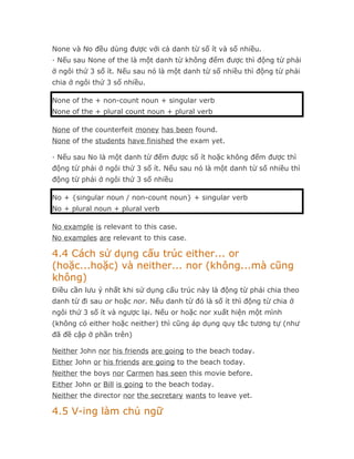 None và No đều dùng được với cả danh từ số ít và số nhiều.
· Nếu sau None of the là một danh từ không đếm được thì động từ phải
ở ngôi thứ 3 số ít. Nếu sau nó là một danh từ số nhiều thì động từ phải
chia ở ngôi thứ 3 số nhiều.

None of the + non-count noun + singular verb
None of the + plural count noun + plural verb

None of the counterfeit money has been found.
None of the students have finished the exam yet.

· Nếu sau No là một danh từ đếm được số ít hoặc không đếm được thì
động từ phải ở ngôi thứ 3 số ít. Nếu sau nó là một danh từ số nhiều thì
động từ phải ở ngôi thứ 3 số nhiều

No + {singular noun / non-count noun} + singular verb
No + plural noun + plural verb

No example is relevant to this case.
No examples are relevant to this case.

4.4 Cách sử dụng cấu trúc either... or
(hoặc...hoặc) và neither... nor (không...mà cũng
không)
Điều cần lưu ý nhất khi sử dụng cấu trúc này là động từ phải chia theo
danh từ đi sau or hoặc nor. Nếu danh từ đó là số ít thì động từ chia ở
ngôi thứ 3 số ít và ngược lại. Nếu or hoặc nor xuất hiện một mình
(không có either hoặc neither) thì cũng áp dụng quy tắc tương tự (như
đã đề cập ở phần trên)

Neither John nor his friends are going to the beach today.
Either John or his friends are going to the beach today.
Neither the boys nor Carmen has seen this movie before.
Either John or Bill is going to the beach today.
Neither the director nor the secretary wants to leave yet.

4.5 V-ing làm chủ ngữ
 