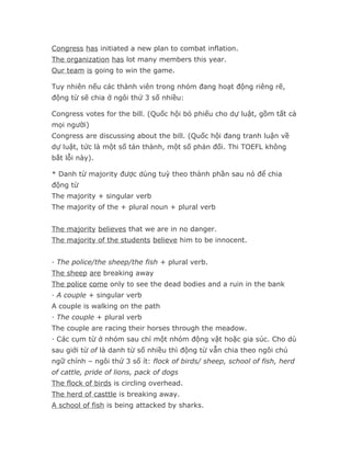 Congress has initiated a new plan to combat inflation.
The organization has lot many members this year.
Our team is going to win the game.

Tuy nhiên nếu các thành viên trong nhóm đang hoạt động riêng rẽ,
động từ sẽ chia ở ngôi thứ 3 số nhiều:

Congress votes for the bill. (Quốc hội bỏ phiếu cho dự luật, gồm tất cả
mọi người)
Congress are discussing about the bill. (Quốc hội đang tranh luận về
dự luật, tức là một số tán thành, một số phản đối. Thi TOEFL không
bắt lỗi này).

* Danh từ majority được dùng tuỳ theo thành phần sau nó để chia
động từ
The majority + singular verb
The majority of the + plural noun + plural verb


The majority believes that we are in no danger.
The majority of the students believe him to be innocent.


· The police/the sheep/the fish + plural verb.
The sheep are breaking away
The police come only to see the dead bodies and a ruin in the bank
· A couple + singular verb
A couple is walking on the path
· The couple + plural verb
The couple are racing their horses through the meadow.
· Các cụm từ ở nhóm sau chỉ một nhóm động vật hoặc gia súc. Cho dù
sau giới từ of là danh từ số nhiều thì động từ vẫn chia theo ngôi chủ
ngữ chính – ngôi thứ 3 số ít: flock of birds/ sheep, school of fish, herd
of cattle, pride of lions, pack of dogs
The flock of birds is circling overhead.
The herd of casttle is breaking away.
A school of fish is being attacked by sharks.
 