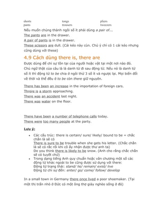 shorts                    tongs                  pliers
pants                     trousers               tweezers
Nếu muốn chúng thành ngôi số ít phải dùng a pair of...
The pants are in the drawer.
A pair of pants is in the drawer.
These scissors are dull. (Cái kéo này cùn. Chú ý chỉ có 1 cái kéo nhưng
cũng dùng với these)

4.9 Cách dùng there is, there are
Được dùng để chỉ sự tồn tại của người hoặc vật tại một nơi nào đó.
Chủ ngữ thật của câu là là danh từ đi sau động từ. Nếu nó là danh từ
số ít thì động từ to be chia ở ngôi thứ 3 số ít và ngược lại. Mọi biến đổi
về thời và thể đều ở to be còn there giữ nguyên.

There has been an increase in the importation of foreign cars.
Threre is a storm approaching.
There was an accident last night.
There was water on the floor.



There have been a number of telephone calls today.
There were too many people at the party.

Lưu ý:
    •    Các cấu trúc: there is certain/ sure/ likely/ bound to be = chắc
         chắn là sẽ có
         There is sure to be trouble when she gets his letter. (Chắc chắn
         là sẽ có rắc rối khi cô ấy nhận được thư anh ta)
         Do you think there is likely to be snow. (Anh cho rằng chắc chắn
         sẽ có tuyết chứ)
    •    Trong dạng tiếng Anh quy chuẩn hoặc văn chương một số các
         động từ khác ngoài to be cũng được sử dụng với there:
         Động từ trạng thái: stand/ lie/ remain/ exist/ live
         Động từ chỉ sự đến: enter/ go/ come/ follow/ develop

In a small town in Germany there once lived a poor shoemaker. (Tại
một thị trấn nhỏ ở Đức có một ông thợ giày nghèo sống ở đó)
 