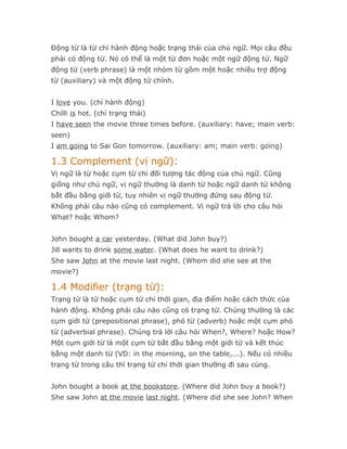 Động từ là từ chỉ hành động hoặc trạng thái của chủ ngữ. Mọi câu đều
phải có động từ. Nó có thể là một từ đơn hoặc một ngữ động từ. Ngữ
động từ (verb phrase) là một nhóm từ gồm một hoặc nhiều trợ động
từ (auxiliary) và một động từ chính.


I love you. (chỉ hành động)
Chilli is hot. (chỉ trạng thái)
I have seen the movie three times before. (auxiliary: have; main verb:
seen)
I am going to Sai Gon tomorrow. (auxiliary: am; main verb: going)

1.3 Complement (vị ngữ):
Vị ngữ là từ hoặc cụm từ chỉ đối tượng tác động của chủ ngữ. Cũng
giống như chủ ngữ, vị ngữ thường là danh từ hoặc ngữ danh từ không
bắt đầu bằng giới từ, tuy nhiên vị ngữ thường đứng sau động từ.
Không phải câu nào cũng có complement. Vị ngữ trả lời cho câu hỏi
What? hoặc Whom?


John bought a car yesterday. (What did John buy?)
Jill wants to drink some water. (What does he want to drink?)
She saw John at the movie last night. (Whom did she see at the
movie?)

1.4 Modifier (trạng từ):
Trạng từ là từ hoặc cụm từ chỉ thời gian, địa điểm hoặc cách thức của
hành động. Không phải câu nào cũng có trạng từ. Chúng thường là các
cụm giới từ (prepositional phrase), phó từ (adverb) hoặc một cụm phó
từ (adverbial phrase). Chúng trả lời câu hỏi When?, Where? hoặc How?
Một cụm giới từ là một cụm từ bắt đầu bằng một giới từ và kết thúc
bằng một danh từ (VD: in the morning, on the table,...). Nếu có nhiều
trạng từ trong câu thì trạng từ chỉ thời gian thường đi sau cùng.


John bought a book at the bookstore. (Where did John buy a book?)
She saw John at the movie last night. (Where did she see John? When
 