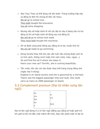 •   We/ You/ They có thể dùng với all/ both. Trong trường hợp câu
      có động từ đơn thì chúng đi liền với nhau:
      We all go to school now.
      They both bought the ensurance
      You all come shopping.

  •   Nhưng nếu all hoặc both đi với các đại từ này ở dạng câu có trợ
      động từ thì all hoặc both sẽ đứng sau trợ động từ:
      We will all go to school next week.
      They have both bought the insurance.

  •   All và Both cũng phải đứng sau động từ to be, trước tính từ
      We are all ready to go swimming.

  •   Dùng he/she thay thế cho các vật nuôi nếu chúng được xem là
      có tính cách, thông minh hoặc tình cảm (chó, mèo, ngựa...)
      Go and find the cat if where she stays in.
      How's your new car? Terrrific, she is running beautifully.

  •   Tên nước, tên các con tàu được thay thế trang trọng bằng she
      (ngày nay it dùng).
      England is an island country and she is governed by a mornach.
      Titanic was the biggest passenger ship ever built. She could
      carry as many as 2000 passenger on board.

5.2 Complement pronoun (Đại từ nhân xưng tân
ngữ)
                   me
                                    us
                   you
                                    you
                   him
                   her
                                    them
                   it

Đại từ tân ngữ đứng ở vị trí tân ngữ (đằng sau động từ hoặc giới trừ
khi giới từ đó mở đầu một mệnh đề mới). Bạn cần phân biệt rõ đại từ
 