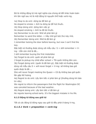 Đó là những động từ mà ngữ nghĩa của chúng sẽ đổi khác hoàn toàn
khi tân ngữ sau nó là một động từ nguyên thể hoặc verb-ing.

1a) Stop to do smt: dừng lại để làm gì
He stoped to smoke = Anh ta dừng lại để hút thuốc.
1b) Stop doing smt: dừng làm việc gì
He stoped smoking = Anh ta đã bỏ thuốc.
2a) Remember to do smt: Nhớ sẽ phải làm gì
Remember to send this letter. = Hãy nhớ gửi bức thư này nhé.
2b) Remember doing smt: Nhớ là đã làm gì
I remember locking the door before leaving, but now I can't find the
key.
Đặc biệt nó thường được dùng với mẫu câu: S + still remember + V-
ing : Vẫn còn nhớ là đã...
I still remember buying the first motorbike
3a) Forget to do smt: quên sẽ phải làm gì
I forgot to pickup my child after school = Tôi quên không đón con.
3b) Forget doing smt: (quên là đã làm gì). Đặc biệt nó thường được
dùng với mẫu câu S + will never forget + V-ing: sẽ không bao giờ
quên được là đã ...
She will never forget meeting the Queen = Cô ấy không bao giờ quên
lần gặp Nữ hoàng
4a) Regret to do smt: Lấy làm tiếc vì phải làm gì (thường dùng khi báo
tin xấu)
We regret to inform the passengers that the flight for Washington DC
was canceled because of the bad weather.
4b) Regret doing smt: Lấy làm tiếc vì đã làm gì
He regrets leaving school early. It's the biggest mistake in his life.

6.1.5 Động từ đứng sau giới từ

Tất cả các động từ đứng ngay sau giới từ đều phải ở dạng V-ing.

6.1.5.1 Verb + preposition + verb-ing
 