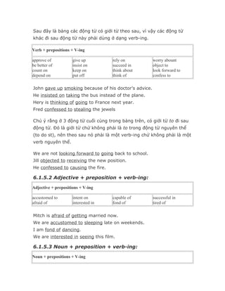 Sau đây là bảng các động từ có giới từ theo sau, vì vậy các động từ
khác đi sau động từ này phải dùng ở dạng verb-ing.

Verb + prepositions + V-ing

approve of           give up         rely on           worry abount
be better of         insist on       succeed in        object to
count on             keep on         think about       look forward to
depend on            put off         think of          confess to

John gave up smoking because of his doctor’s advice.
He insisted on taking the bus instead of the plane.
Hery is thinking of going to France next year.
Fred confessed to stealing the jewels

Chú ý rằng ở 3 động từ cuối cùng trong bảng trên, có giới từ to đi sau
động từ. Đó là giới từ chứ không phải là to trong động từ nguyên thể
(to do st), nên theo sau nó phải là một verb-ing chứ không phải là một
verb nguyên thể.

We are not looking forward to going back to school.
Jill objected to receiving the new position.
He confessed to causing the fire.

6.1.5.2 Adjective + preposition + verb-ing:

Adjective + prepositions + V-ing

accustomed to        intent on       capable of        successful in
afraid of            interested in   fond of           tired of

Mitch is afraid of getting married now.
We are accustomed to sleeping late on weekends.
I am fond of dancing.
We are interested in seeing this film.

6.1.5.3 Noun + preposition + verb-ing:

Noun + prepositions + V-ing
 