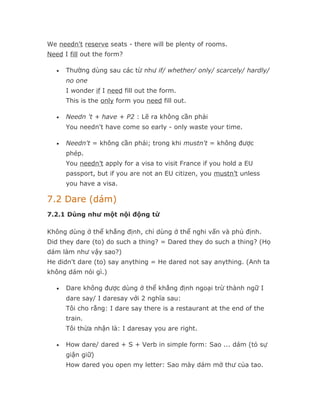 We needn't reserve seats - there will be plenty of rooms.
Need I fill out the form?

   •   Thường dùng sau các từ như if/ whether/ only/ scarcely/ hardly/
       no one
       I wonder if I need fill out the form.
       This is the only form you need fill out.

   •   Needn 't + have + P2 : Lẽ ra không cần phải
       You needn't have come so early - only waste your time.

   •   Needn't = không cần phải; trong khi mustn't = không được
       phép.
       You needn’t apply for a visa to visit France if you hold a EU
       passport, but if you are not an EU citizen, you mustn’t unless
       you have a visa.

7.2 Dare (dám)
7.2.1 Dùng như một nội động từ

Không dùng ở thể khẳng định, chỉ dùng ở thể nghi vấn và phủ định.
Did they dare (to) do such a thing? = Dared they do such a thing? (Họ
dám làm như vậy sao?)
He didn't dare (to) say anything = He dared not say anything. (Anh ta
không dám nói gì.)

   •   Dare không được dùng ở thể khẳng định ngoại trừ thành ngữ I
       dare say/ I daresay với 2 nghĩa sau:
       Tôi cho rằng: I dare say there is a restaurant at the end of the
       train.
       Tôi thừa nhận là: I daresay you are right.

   •   How dare/ dared + S + Verb in simple form: Sao ... dám (tỏ sự
       giận giữ)
       How dared you open my letter: Sao mày dám mở thư của tao.
 