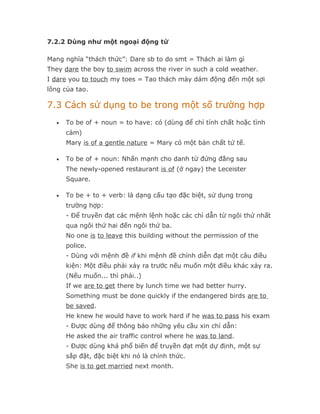 7.2.2 Dùng như một ngoại động từ

Mang nghĩa “thách thức”: Dare sb to do smt = Thách ai làm gì
They dare the boy to swim across the river in such a cold weather.
I dare you to touch my toes = Tao thách mày dám động đến một sợi
lông của tao.

7.3 Cách sử dụng to be trong một số trường hợp
  •   To be of + noun = to have: có (dùng để chỉ tính chất hoặc tình
      cảm)
      Mary is of a gentle nature = Mary có một bản chất tử tế.

  •   To be of + noun: Nhấn mạnh cho danh từ đứng đằng sau
      The newly-opened restaurant is of (ở ngay) the Leceister
      Square.

  •   To be + to + verb: là dạng cấu tạo đặc biệt, sử dụng trong
      trường hợp:
      - Để truyền đạt các mệnh lệnh hoặc các chỉ dẫn từ ngôi thứ nhất
      qua ngôi thứ hai đến ngôi thứ ba.
      No one is to leave this building without the permission of the
      police.
      - Dùng với mệnh đề if khi mệnh đề chính diễn đạt một câu điều
      kiện: Một điều phải xảy ra trước nếu muốn một điều khác xảy ra.
      (Nếu muốn... thì phải..)
      If we are to get there by lunch time we had better hurry.
      Something must be done quickly if the endangered birds are to
      be saved.
      He knew he would have to work hard if he was to pass his exam
      - Được dùng để thông báo những yêu cầu xin chỉ dẫn:
      He asked the air traffic control where he was to land.
      - Được dùng khá phổ biến để truyền đạt một dự định, một sự
      sắp đặt, đặc biệt khi nó là chính thức.
      She is to get married next month.
 