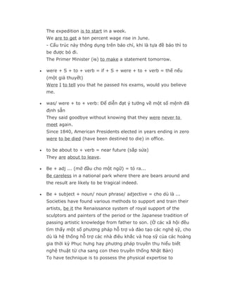 The expedition is to start in a week.
    We are to get a ten percent wage rise in June.
    - Cấu trúc này thông dụng trên báo chí, khi là tựa đề báo thì to
    be được bỏ đi.
    The Primer Minister (is) to make a statement tomorrow.

•   were + S + to + verb = if + S + were + to + verb = thế nếu
    (một giả thuyết)
    Were I to tell you that he passed his exams, would you believe
    me.

•   was/ were + to + verb: Để diễn đạt ý tưởng về một số mệnh đã
    định sẵn
    They said goodbye without knowing that they were never to
    meet again.
    Since 1840, American Presidents elected in years ending in zero
    were to be died (have been destined to die) in office.

•   to be about to + verb = near future (sắp sửa)
    They are about to leave.

•   Be + adj ... (mở đầu cho một ngữ) = tỏ ra...
    Be careless in a national park where there are bears around and
    the result are likely to be tragical indeed.

•   Be + subject + noun/ noun phrase/ adjective = cho dù là ...
    Societies have found various methods to support and train their
    artists, be it the Renaissance system of royal support of the
    sculptors and painters of the period or the Japanese tradition of
    passing artistic knowledge from father to son. (Ở các xã hội đều
    tìm thấy một số phương pháp hỗ trợ và đào tạo các nghệ sỹ, cho
    dù là hệ thống hỗ trợ các nhà điêu khắc và hoạ sỹ của các hoàng
    gia thời kỳ Phục hưng hay phương pháp truyền thụ hiểu biết
    nghệ thuật từ cha sang con theo truyền thống Nhật Bản)
    To have technique is to possess the physical expertise to
 