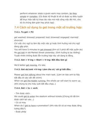 perform whatever steps a given work may contain, be they
      simple or complex. (Có được kỹ thuật là sẽ có được sự điêu luyện
      để thực hiện bất kỳ thao tác nào mà một công việc đòi hỏi, cho
      dù là chúng đơn giản hay phức tạp)

7.4 Cách sử dụng to get trong một số trường hợp:
7.4.1. To get + P2

get washed/ dressed/ prepared/ lost/ drowned/ engaged/ married/
divorced.
Chỉ việc chủ ngữ tự làm lấy một việc gì hoặc tình huống mà chủ ngữ
đang gặp phải.
You will have 5 minutes to get dressed.(Em có 5 phút để mặc quần áo)
He got lost in old Market Street yesterday. (tình huống bị lạc đường)
Tuyệt nhiên không được lẫn trường hợp này với dạng bị động.

7.4.2. Get + V-ing = Start + V-ing: Bắt đầu làm gì

We'd better get moving, it's late.

7.4.3. Get sb/smt +V-ing: Làm cho ai/ cái gì bắt đầu.

Please get him talking about the main task. (Làm ơn bảo anh ta hãy
bắt đầu đi vào vấn đề chính)
When we get the heater running, the whole car will start to warm up.
(Khi chúng ta cho máy sưởi bắt đầu chạy..)

7.4.4. Get + to + verb

- Tìm được cách.
We could get to enter the stadium without tickets.(Chúng tôi đã tìm
được cách lọt vào...)
- Có cơ may
When do I get to have a promotion? (Khi nào tôi có cơ may được tăng
lương đây?)
- Được phép
 