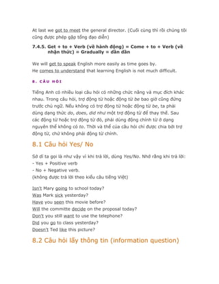 At last we got to meet the general director. (Cuối cùng thì rồi chúng tôi
cũng được phép gặp tổng đạo diễn)

7.4.5. Get + to + Verb (về hành động) = Come + to + Verb (về
       nhận thức) = Gradually = dần dần

We will get to speak English more easily as time goes by.
He comes to understand that learning English is not much difficult.

8. CÂU HỎI


Tiếng Anh có nhiều loại câu hỏi có những chức năng và mục đích khác
nhau. Trong câu hỏi, trợ động từ hoặc động từ be bao giờ cũng đứng
trước chủ ngữ. Nếu không có trợ động từ hoặc động từ be, ta phải
dùng dạng thức do, does, did như một trợ động từ để thay thế. Sau
các động từ hoặc trợ động từ đó, phải dùng động chính từ ở dạng
nguyên thể không có to. Thời và thể của câu hỏi chỉ được chia bởi trợ
động từ, chứ không phải động từ chính.

8.1 Câu hỏi Yes/ No
Sở dĩ ta gọi là như vậy vì khi trả lời, dùng Yes/No. Nhớ rằng khi trả lời:
- Yes + Positive verb
- No + Negative verb.
(không được trả lời theo kiểu câu tiếng Việt)

Isn't Mary going to school today?
Was Mark sick yesterday?
Have you seen this movie before?
Will the committe decide on the proposal today?
Don't you still want to use the telephone?
Did you go to class yesterday?
Doesn't Ted like this picture?

8.2 Câu hỏi lấy thông tin (information question)
 