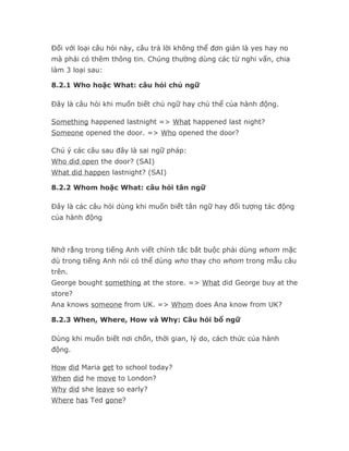 Đối với loại câu hỏi này, câu trả lời không thể đơn giản là yes hay no
mà phải có thêm thông tin. Chúng thường dùng các từ nghi vấn, chia
làm 3 loại sau:

8.2.1 Who hoặc What: câu hỏi chủ ngữ

Đây là câu hỏi khi muốn biết chủ ngữ hay chủ thể của hành động.

Something happened lastnight => What happened last night?
Someone opened the door. => Who opened the door?

Chú ý các câu sau đây là sai ngữ pháp:
Who did open the door? (SAI)
What did happen lastnight? (SAI)

8.2.2 Whom hoặc What: câu hỏi tân ngữ

Đây là các câu hỏi dùng khi muốn biết tân ngữ hay đối tượng tác động
của hành động



Nhớ rằng trong tiếng Anh viết chính tắc bắt buộc phải dùng whom mặc
dù trong tiếng Anh nói có thể dùng who thay cho whom trong mẫu câu
trên.
George bought something at the store. => What did George buy at the
store?
Ana knows someone from UK. => Whom does Ana know from UK?

8.2.3 When, Where, How và Why: Câu hỏi bổ ngữ

Dùng khi muốn biết nơi chốn, thời gian, lý do, cách thức của hành
động.

How did Maria get to school today?
When did he move to London?
Why did she leave so early?
Where has Ted gone?
 