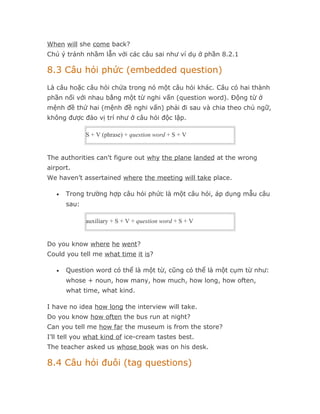 When will she come back?
Chú ý tránh nhầm lẫn với các câu sai như ví dụ ở phần 8.2.1

8.3 Câu hỏi phức (embedded question)
Là câu hoặc câu hỏi chứa trong nó một câu hỏi khác. Câu có hai thành
phần nối với nhau bằng một từ nghi vấn (question word). Động từ ở
mệnh đề thứ hai (mệnh đề nghi vấn) phải đi sau và chia theo chủ ngữ,
không được đảo vị trí như ở câu hỏi độc lập.

              S + V (phrase) + question word + S + V


The authorities can't figure out why the plane landed at the wrong
airport.
We haven’t assertained where the meeting will take place.

   •   Trong trường hợp câu hỏi phức là một câu hỏi, áp dụng mẫu câu
       sau:

              auxiliary + S + V + question word + S + V


Do you know where he went?
Could you tell me what time it is?

   •   Question word có thể là một từ, cũng có thể là một cụm từ như:
       whose + noun, how many, how much, how long, how often,
       what time, what kind.

I have no idea how long the interview will take.
Do you know how often the bus run at night?
Can you tell me how far the museum is from the store?
I’ll tell you what kind of ice-cream tastes best.
The teacher asked us whose book was on his desk.

8.4 Câu hỏi đuôi (tag questions)
 
