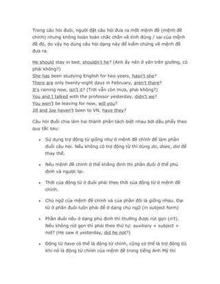 Trong câu hỏi đuôi, người đặt câu hỏi đưa ra một mệnh đề (mệnh đề
chính) nhưng không hoàn toàn chắc chắn về tính đúng / sai của mệnh
đề đó, do vậy họ dùng câu hỏi dạng này để kiểm chứng về mệnh đề
đưa ra.

He should stay in bed, shouldn't he? (Anh ấy nên ở yên trên giường, có
phải không?)
She has been studying English for two years, hasn't she?
There are only twenty-eight days in February, aren’t there?
It’s raining now, isn’t it? (Trời vẫn còn mưa, phải không?)
You and I talked with the professor yesterday, didn’t we?
You won’t be leaving for now, will you?
Jill and Joe haven’t been to VN, have they?

Câu hỏi đuôi chia làm hai thành phần tách biệt nhau bởi dấu phẩy theo
quy tắc sau:

   •   Sử dụng trợ động từ giống như ở mệnh đề chính để làm phần
       đuôi câu hỏi. Nếu không có trợ động từ thì dùng do, does, did để
       thay thế.

   •   Nếu mệnh đề chính ở thể khẳng định thì phần đuôi ở thể phủ
       định và ngược lại.

   •   Thời của động từ ở đuôi phải theo thời của động từ ở mệnh đề
       chính.

   •   Chủ ngữ của mệnh đề chính và của phần đôi là giống nhau. Đại
       từ ở phần đuôi luôn phải để ở dạng chủ ngữ (in subject form)

   •   Phần đuôi nếu ở dạng phủ định thì thường được rút gọn (n’t).
       Nếu không rút gọn thì phải theo thứ tự: auxiliary + subject +
       not? (He saw it yesterday, did he not?)

   •   Động từ have có thể là động từ chính, cũng có thể là trợ động từ.
       Khi nó là động từ chính của mệnh đề trong tiếng Anh Mỹ thì
 