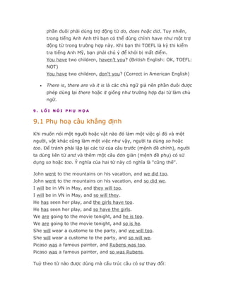 phần đuôi phải dùng trợ động từ do, does hoặc did. Tuy nhiên,
       trong tiếng Anh Anh thì bạn có thể dùng chính have như một trợ
       động từ trong trường hợp này. Khi bạn thi TOEFL là kỳ thi kiểm
       tra tiếng Anh Mỹ, bạn phải chú ý để khỏi bị mất điểm.
       You have two children, haven’t you? (British English: OK, TOEFL:
       NOT)
       You have two children, don't you? (Correct in American English)

   •   There is, there are và it is là các chủ ngữ giả nên phần đuôi được
       phép dùng lại there hoặc it giống như trường hợp đại từ làm chủ
       ngữ.

9. LỐI NÓI PHỤ HỌA


9.1 Phụ hoạ câu khẳng định
Khi muốn nói một người hoặc vật nào đó làm một việc gì đó và một
người, vật khác cũng làm một việc như vậy, người ta dùng so hoặc
too. Để tránh phải lặp lại các từ của câu trước (mệnh đề chính), người
ta dùng liên từ and và thêm một câu đơn giản (mệnh đề phụ) có sử
dụng so hoặc too. Ý nghĩa của hai từ này có nghĩa là “cũng thế”.

John went to the mountains on his vacation, and we did too.
John went to the mountains on his vacation, and so did we.
I will be in VN in May, and they will too.
I will be in VN in May, and so will they.
He has seen her play, and the girls have too.
He has seen her play, and so have the girls.
We are going to the movie tonight, and he is too.
We are going to the movie tonight, and so is he.
She will wear a custome to the party, and we will too.
She will wear a custome to the party, and so will we.
Picaso was a famous painter, and Rubens was too.
Picaso was a famous painter, and so was Rubens.

Tuỳ theo từ nào được dùng mà cấu trúc câu có sự thay đổi:
 