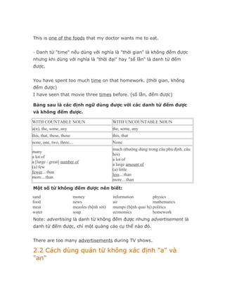 This is one of the foods that my doctor wants me to eat.


· Danh từ "time" nếu dùng với nghĩa là "thời gian" là không đếm được
nhưng khi dùng với nghĩa là "thời đại" hay "số lần" là danh từ đếm
được.


You have spent too much time on that homework. (thời gian, không
đếm được)
I have seen that movie three times before. (số lần, đếm được)

Bảng sau là các định ngữ dùng được với các danh từ đếm được
và không đếm được.

WITH COUNTABLE NOUN                             WITH UNCOUNTABLE NOUN
a(n), the, some, any                            the, some, any
this, that, these, those                        this, that
none, one, two, three,...                       None
                                                much (thường dùng trong câu phủ định, câu
many
                                                hỏi)
a lot of
                                                a lot of
a [large / great] number of
                                                a large amount of
(a) few
                                                (a) little
fewer... than
                                                less....than
more....than
                                                more....than
Một số từ không đếm được nên biết:
sand                       money                information          physics
food                       news                 air                  mathematics
meat                       measles (bệnh sởi)   mumps (bệnh quai bị) politics
water                      soap                 economics            homework
Note: advertising là danh từ không đếm được nhưng advertisement là
danh từ đếm được, chỉ một quảng cáo cụ thể nào đó.


There are too many advertisements during TV shows.

2.2 Cách dùng quán từ không xác định "a" và
"an"
 