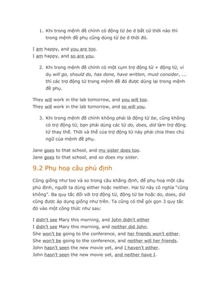 1. Khi trong mệnh đề chính có động từ be ở bất cứ thời nào thì
      trong mệnh đề phụ cũng dùng từ be ở thời đó.

I am happy, and you are too.
I am happy, and so are you.

   2. Khi trong mệnh đề chính có một cụm trợ động từ + động từ, ví
      dụ will go, should do, has done, have written, must consider, ...
      thì các trợ động từ trong mệnh đề đó được dùng lại trong mệnh
      đề phụ.

They will work in the lab tomorrow, and you will too.
They will work in the lab tomorrow, and so will you.

   3. Khi trong mệnh đề chính không phải là động từ be, cũng không
      có trợ động từ, bạn phải dùng các từ do, does, did làm trợ động
      từ thay thế. Thời và thể của trợ động từ này phải chia theo chủ
      ngữ của mệnh đề phụ.

Jane goes to that school, and my sister does too.
Jane goes to that school, and so does my sister.

9.2 Phụ hoạ câu phủ định
Cũng giống như too và so trong câu khẳng định, để phụ hoạ một câu
phủ định, người ta dùng either hoặc neither. Hai từ này có nghĩa “cũng
không”. Ba quy tắc đối với trợ động từ, động từ be hoặc do, does, did
cũng được áp dụng giống như trên. Ta cũng có thể gói gọn 3 quy tắc
đó vào một công thức như sau:

I didn't see Mary this morning, and John didn't either
I didn't see Mary this morning, and neither did John.
She won’t be going to the conference, and her friends won’t either.
She won’t be going to the conference, and neither will her friends.
John hasn’t seen the new movie yet, and I haven’t either.
John hasn’t seen the new movie yet, and neither have I.
 