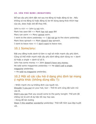 10. CÂU PHỦ ĐỊNH (NEGATION)


Để tạo câu phủ định đặt not sau trợ động từ hoặc động từ be . Nếu
không có trợ động từ hoặc động từ be thì dùng dạng thức thích hợp
của do, does hoặc did để thay thế.

John is rich => John is not rich.
Mark has seen Bill => Mark has not seen Bill
Mary can swim => Mary cannot swim.
I went to the store yesterday => I did not go to the store yesterday.
Mark likes spinach => Mark doesn’t like spinach.
I want to leave now => I don’t want to leave now.

10.1 Some/any:
Đặt any đằng trước danh từ làm vị ngữ sẽ nhấn mạnh câu phủ định.
Cũng có thể nhấn mạnh một câu phủ định bằng cách dùng no + danh
từ hoặc a single + danh từ số ít.
John has some money => John doesn’t have any money.
He sold some magazines yesterday => He didn't sell a single
magazine yesterday.
= He sold no magazine yesterday.

10.2 Một số các câu hỏi ở dạng phủ định lại mang
ý nghĩa khác (không dùng dấu ?):
- Nhấn mạnh cho sự khẳng định của người nói.
Shouldn 't you put on your hat, too! : Thế thì anh cũng đội luôn mũ
vào đi.
Didn't you say that you would come to the party tonight: Thế anh đã
chẳng nói là anh đi dự tiệc tối nay hay sao.
- Dùng để tán dương
Wasn 't the weather wonderful yesterday: Thời tiết hôm qua đẹp tuyệt
vời.
 