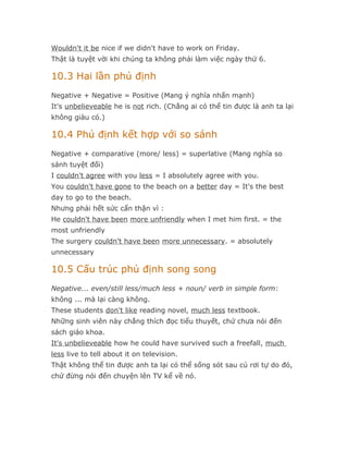 Wouldn't it be nice if we didn't have to work on Friday.
Thật là tuyệt vời khi chúng ta không phải làm việc ngày thứ 6.

10.3 Hai lần phủ định
Negative + Negative = Positive (Mang ý nghĩa nhấn mạnh)
It's unbelieveable he is not rich. (Chẳng ai có thể tin được là anh ta lại
không giàu có.)

10.4 Phủ định kết hợp với so sánh
Negative + comparative (more/ less) = superlative (Mang nghĩa so
sánh tuyệt đối)
I couldn't agree with you less = I absolutely agree with you.
You couldn't have gone to the beach on a better day = It's the best
day to go to the beach.
Nhưng phải hết sức cẩn thận vì :
He couldn't have been more unfriendly when I met him first. = the
most unfriendly
The surgery couldn't have been more unnecessary. = absolutely
unnecessary

10.5 Cấu trúc phủ định song song
Negative... even/still less/much less + noun/ verb in simple form:
không ... mà lại càng không.
These students don't like reading novel, much less textbook.
Những sinh viên này chẳng thích đọc tiểu thuyết, chứ chưa nói đến
sách giáo khoa.
It's unbelieveable how he could have survived such a freefall, much
less live to tell about it on television.
Thật không thể tin được anh ta lại có thể sống sót sau cú rơi tự do đó,
chứ đừng nói đến chuyện lên TV kể về nó.
 