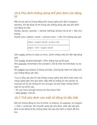10.6 Phủ định không dùng thể phủ định của động
từ
Một số các phó từ trong tiếng Anh mang nghĩa phủ định (negative
adverb), khi đã dùng nó thì trong câu không dùng cấu tạo phủ định
của động từ nữa:
Hardly, barely, scarcely = almost nothing/ almost not at all = hầu như
không.
Hardly ever, seldom, rarely = almost never = hầu như không bao giờ.

             subject + negative adverb + positive verb


             subject + to be + negative adverb


John rarely comes to class on time. (John chẳng mấy khi đến lớp đúng
giờ)
Tom hardly studied lastnight. (Tôm chẳng học gì tối qua)
She scarcely remembers the accident. (Cô ấy khó mà nhớ được vụ tai
nạn)
We seldom see photos of these animals. (Chúng tôi hiếm khi thấy ảnh
của những động vật này)

*Lưu ý rằng các phó từ này không mang nghĩa phủ định hoàn toàn mà
mang nghĩa gần như phủ định. Đặc biệt là những từ như barely và
scarcely khi đi với những từ như enough và only hoặc những thành
ngữ chỉ sự chính xác.
- Do you have enough money for the tution fee?
- Only barely. Vừa đủ.

10.7 Thể phủ định của một số động từ đặc biệt
Đối với những động từ như to think, to believe, to suppose, to imagine
+ that + sentense. Khi chuyển sang câu phủ định, phải cấu tạo phủ
định ở các động từ đó, không được cấu tạo phủ định ở mệnh đề thứ
hai.
 