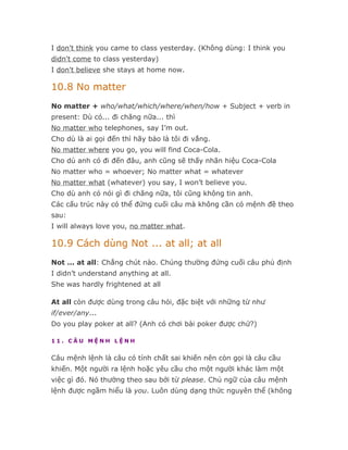 I don't think you came to class yesterday. (Không dùng: I think you
didn't come to class yesterday)
I don't believe she stays at home now.

10.8 No matter
No matter + who/what/which/where/when/how + Subject + verb in
present: Dù có... đi chăng nữa... thì
No matter who telephones, say I’m out.
Cho dù là ai gọi đến thì hãy bảo là tôi đi vắng.
No matter where you go, you will find Coca-Cola.
Cho dù anh có đi đến đâu, anh cũng sẽ thấy nhãn hiệu Coca-Cola
No matter who = whoever; No matter what = whatever
No matter what (whatever) you say, I won’t believe you.
Cho dù anh có nói gì đi chăng nữa, tôi cũng không tin anh.
Các cấu trúc này có thể đứng cuối câu mà không cần có mệnh đề theo
sau:
I will always love you, no matter what.

10.9 Cách dùng Not ... at all; at all
Not ... at all: Chẳng chút nào. Chúng thường đứng cuối câu phủ định
I didn’t understand anything at all.
She was hardly frightened at all

At all còn được dùng trong câu hỏi, đặc biệt với những từ như
if/ever/any...
Do you play poker at all? (Anh có chơi bài poker được chứ?)

11. CÂU MỆNH LỆNH


Câu mệnh lệnh là câu có tính chất sai khiến nên còn gọi là câu cầu
khiến. Một người ra lệnh hoặc yêu cầu cho một người khác làm một
việc gì đó. Nó thường theo sau bởi từ please. Chủ ngữ của câu mệnh
lệnh được ngầm hiểu là you. Luôn dùng dạng thức nguyên thể (không
 