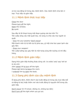 có to) của động từ trong câu mệnh lệnh. Câu mệnh lệnh chia làm 2
loại: Trực tiếp và gián tiếp.

11.1 Mệnh lệnh thức trực tiếp
Close the door
Please turn off the light.
Open the window.
Be quiet.

Sau đây là lời thoại trong một đoạn quảng cáo bia trên TV:
Tên cướp xông vào một quán bia, rút súng ra chĩa vào mọi người và
quát:
- Give me your jewelry! Don’t move!
Một thanh niên từ từ tiến lại từ phía sau, gí một chai bia Laser lạnh vào
gáy hắn:
- Drop your weapon!
Tên cướp tưởng sau gáy hắn là một họng súng liền buông vũ khí đầu
hàng.

11.2 Mệnh lệnh gián tiếp:
Dạng thức gián tiếp thường được dùng với: to order/ ask/ say/ tell sb
to do smt.
John asked Jill to turn off the light.
Please tell Jaime to leave the room.
I ordered him to open the book.

11.3 Dạng phủ định của câu mệnh lệnh
Ở dạng phủ định, thêm Don’t vào trước động từ trong câu trực tiếp (kể
cả động từ be) hoặc thêm not vào trước động từ nguyên thể trong câu
gián tiếp.

Don’t move! Or I’ll shoot. (Đứng im, không tao bắn)
Don’t turn off the light when you go out.
 