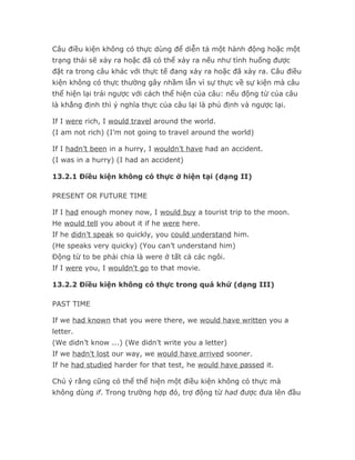 Câu điều kiện không có thực dùng để diễn tả một hành động hoặc một
trạng thái sẽ xảy ra hoặc đã có thể xảy ra nếu như tình huống được
đặt ra trong câu khác với thực tế đang xảy ra hoặc đã xảy ra. Câu điều
kiện không có thực thường gây nhầm lẫn vì sự thực về sự kiện mà câu
thể hiện lại trái ngược với cách thể hiện của câu: nếu động từ của câu
là khẳng định thì ý nghĩa thực của câu lại là phủ định và ngược lại.

If I were rich, I would travel around the world.
(I am not rich) (I’m not going to travel around the world)

If I hadn’t been in a hurry, I wouldn’t have had an accident.
(I was in a hurry) (I had an accident)

13.2.1 Điều kiện không có thực ở hiện tại (dạng II)

PRESENT OR FUTURE TIME

If I had enough money now, I would buy a tourist trip to the moon.
He would tell you about it if he were here.
If he didn’t speak so quickly, you could understand him.
(He speaks very quicky) (You can’t understand him)
Động từ to be phải chia là were ở tất cả các ngôi.
If I were you, I wouldn't go to that movie.

13.2.2 Điều kiện không có thực trong quá khứ (dạng III)

PAST TIME

If we had known that you were there, we would have written you a
letter.
(We didn’t know ...) (We didn’t write you a letter)
If we hadn’t lost our way, we would have arrived sooner.
If he had studied harder for that test, he would have passed it.

Chú ý rằng cũng có thể thể hiện một điều kiện không có thực mà
không dùng if. Trong trường hợp đó, trợ động từ had được đưa lên đầu
 