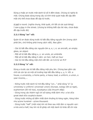 Dùng a hoặc an trước một danh từ số ít đếm được. Chúng có nghĩa là
một. Chúng được dùng trong câu có tính khái quát hoặc đề cập đến
một chủ thể chưa được đề cập từ trước.


A ball is round. (nghĩa chung, khái quát, chỉ tất cả các quả bóng)
I saw a boy in the street. (chúng ta không biết cậu bé nào, chưa được
đề cập trước đó)

2.2.1 Dùng “an” với:

Quán từ an được dùng trước từ bắt đầu bằng nguyên âm (trong cách
phát âm, chứ không phải trong cách viết). Bao gồm:


· Các từ bắt đầu bằng các nguyên âm a, e, i, o: an aircraft, an empty
glass, an object
· Một số từ bắt đầu bằng u, y: an uncle, an umbrella
· Một số từ bắt đầu bằng h câm: an heir, haft an hour
· Các từ mở đầu bằng một chữ viết tắt: an S.O.S/ an M.P

2.2.2 Dùng “a” với:

Dùng a trước các từ bắt đầu bằng một phụ âm. Chúng bao gồm các
chữ cái còn lại và một số trường hợp bắt đầu bằng u, y, h. VD: a
house, a university, a home party, a heavy load, a uniform, a union, a
year income,...


· Đứng trước một danh từ mở đầu bằng "uni..." phải dùng "a" (a
university/ a uniform/ universal/ union) (Europe, eulogy (lời ca ngợi),
euphemism (lối nói trại), eucalyptus (cây khuynh diệp)
· Dùng trong các thành ngữ chỉ số lượng nhất định như: a lot of/a
great deal of/a couple/a dozen.
· Dùng trước những số đếm nhất định thường là hàng ngàn, hàng trăm
như a/one hundred - a/one thousand.
· Dùng trước "half" (một nửa) khi nó theo sau một đơn vị nguyên vẹn:
a kilo and a half, hay khi nó đi ghép với một danh từ khác để chỉ nửa
 