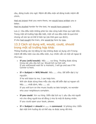 câu, đứng trước chủ ngữ. Mệnh đề điều kiện sẽ đứng trước mệnh đề
chính.

Had we known that you were there, we would have written you a
letter.
Had he studied harder for the test, he would have passed it.

Lưu ý: Câu điều kiện không phải lúc nào cũng tuân theo qui luật trên.
Trong một số trường hợp đặc biệt, một vế của điều kiện là quá khứ
nhưng vế còn lại có thể ở hiện tại (do thời gian qui định).
If she had caught the train, she would be here by now.

13.3 Cách sử dụng will, would, could, should
trong một số trường hợp khác
Thông thường các trợ động từ này không được sử dụng với if trong
mệnh đề điều kiện của câu điều kiện, tuy nhiên vẫn có một số ngoại lệ
như sau:
   •   If you (will/would): Nếu ..... vui lòng. Thường được dùng
       trong các yêu cầu lịch sự. Would lịch sự hơn will.
       If you will/would wait for a moment, I will go and see if Mr
       Conner is here.

   •   If + Subject + Will/Would: Nếu ..... chịu. Để diễn đạt ý tự
       nguyện.
       If he will listen to me, I can help him.
       Will còn được dùng theo mẫu câu này để diễn đạt sự ngoan cố:
       Nếu ..... nhất định, Nếu ..... cứ.
       If you will turn on the music loudly so late tonight, no wonder
       why your neighbours complain.

   •   If you could: Xin vui lòng. Diễn đạt lịch sự 1 yêu cầu mà người
       nói cho rằng người kia sẽ đồng ý như là một lẽ đương nhiên.
       If you could open your book, please.

   •   If + Subject + should + ..... + command: Ví phỏng như. Diễn
       đạt một tình huống dù có thể xảy ra được song rất khó.
 
