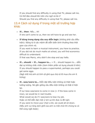 If you should find any difficulty in using that TV, please call me.
      Có thể đảo should lên trên chủ ngữ và bỏ if
      Should you find any difficulty in using that TV, please call me.

13.4 Cách sử dụng if trong một số trường hợp
khác
  •   If... then: Nếu... thì
      If she can’t come to us, then we will have to go and see her.

  •   If dùng trong dạng câu suy diễn logic (không phải câu điều
      kiện): Động từ ở các mệnh đề diễn biến bình thường theo thời
      gian của chính nó.
      If you want to learn a musical instrument, you have to practice.
      If you did not do much maths at school, you will find economics
      difficult to understand.
      If that was Marry, why didn’t she stop and say hello.

  •   If... should = If... happen to... = If... should happen to... diễn
      đạt sự không chắc chắn (Xem thêm phần sử dụng should ở trên)
      If you should happen to pass a supermarket, perhaps you could
      get some eggs.
      (Ngộ nhỡ mà anh có tình cờ ghé qua chợ có lẽ mua cho em ít
      trứng)

  •   If.. was/were to... Diễn đạt điều kiện không có thật hoặc
      tưởng tượng. Nó gần giống câu điều kiện không có thật ở hiện
      tại.
      If our boss was/were to come in now (= if the boss came in
      now), we would be in real trouble.
      What would we do if I was/were to lose my job.
      Hoặc có thể diễn đạt một ý lịch sự khi đưa ra đề nghị
      If you were to move your chair a bit, we could all sit down.
      (Nếu anh vui lòng dịch ghế của anh ra một chút thì chúng ta có
      thể cùng ngồi được)
 