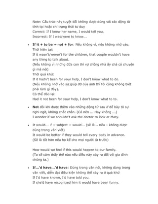 Note: Cấu trúc này tuyệt đối không được dùng với các động từ
    tĩnh tại hoặc chỉ trạng thái tư duy
    Correct: If I knew her name, I would tell you.
    Incorrect: If I was/were to know...

•   If it + to be + not + for: Nếu không vì, nếu không nhờ vào.
    Thời hiện tại:
    If it wasn’t/weren’t for the children, that couple wouldn’t have
    any thing to talk about.
    (Nếu không vì những đứa con thì vợ chồng nhà ấy chả có chuyện
    gì mà nói)
    Thời quá khứ:
    If it hadn’t been for your help, I don’t know what to do.
    (Nếu không nhờ vào sự giúp đỡ của anh thì tôi cũng không biết
    phải làm gì đây).
    Có thể đảo lại:
    Had it not been for your help, I don’t know what to to.

•   Not đôi khi được thêm vào những động từ sau if để bày tỏ sự
    nghi ngờ, không chắc chắn. (Có nên ... Hay không ...)
    I wonder if we shouldn’t ask the doctor to look at Mary.

•   It would... if + subject + would... (sẽ là... nếu – không được
    dùng trong văn viết)
    It would be better if they would tell every body in advance.
    (Sẽ là tốt hơn nếu họ kể cho mọi người từ trước)


    How would we feel if this would happen to our family.
    (Ta sẽ cảm thấy thế nào nếu điều này xảy ra đối với gia đình
    chúng ta.)

•   If...’d have...’d have: Dùng trong văn nói, không dùng trong
    văn viết, diễn đạt điều kiện không thể xảy ra ở quá khứ
    If I’d have known, I’d have told you.
    If she’d have recognized him it would have been funny.
 
