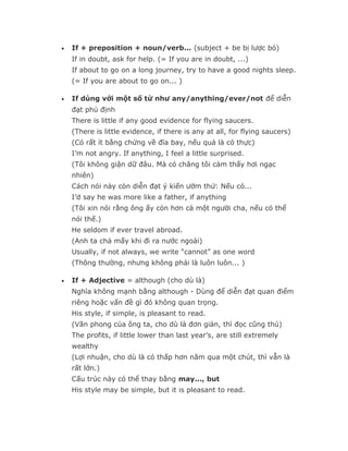 •   If + preposition + noun/verb... (subject + be bị lược bỏ)
    If in doubt, ask for help. (= If you are in doubt, ...)
    If about to go on a long journey, try to have a good nights sleep.
    (= If you are about to go on... )

•   If dùng với một số từ như any/anything/ever/not để diễn
    đạt phủ định
    There is little if any good evidence for flying saucers.
    (There is little evidence, if there is any at all, for flying saucers)
    (Có rất ít bằng chứng về đĩa bay, nếu quả là có thực)
    I’m not angry. If anything, I feel a little surprised.
    (Tôi không giận dữ đâu. Mà có chăng tôi cảm thấy hơi ngạc
    nhiên)
    Cách nói này còn diễn đạt ý kiến ướm thử: Nếu có...
    I’d say he was more like a father, if anything
    (Tôi xin nói rằng ông ấy còn hơn cả một người cha, nếu có thể
    nói thế.)
    He seldom if ever travel abroad.
    (Anh ta chả mấy khi đi ra nước ngoài)
    Usually, if not always, we write “cannot” as one word
    (Thông thường, nhưng không phải là luôn luôn... )

•   If + Adjective = although (cho dù là)
    Nghĩa không mạnh bằng although - Dùng để diễn đạt quan điểm
    riêng hoặc vấn đề gì đó không quan trọng.
    His style, if simple, is pleasant to read.
    (Văn phong của ông ta, cho dù là đơn giản, thì đọc cũng thú)
    The profits, if little lower than last year’s, are still extremely
    wealthy
    (Lợi nhuận, cho dù là có thấp hơn năm qua một chút, thì vẫn là
    rất lớn.)
    Cấu trúc này có thể thay bằng may..., but
    His style may be simple, but it is pleasant to read.
 