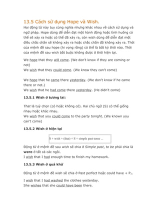 13.5 Cách sử dụng Hope và Wish.
Hai động từ này tuy cùng nghĩa nhưng khác nhau về cách sử dụng và
ngữ pháp. Hope dùng để diễn đạt một hành động hoặc tình huống có
thể sẽ xảy ra hoặc có thể đã xảy ra, còn wish dùng để diễn đạt một
điều chắc chắn sẽ không xảy ra hoặc chắc chắn đã không xảy ra. Thời
của mệnh đề sau hope (hi vọng rằng) có thể là bất kỳ thời nào. Thời
của mệnh đề sau wish bắt buộc không được ở thời hiện tại.

We hope that they will come. (We don’t know if they are coming or
not)
We wish that they could come. (We know they can’t come)


We hope that he came there yesterday. (We don’t know if he came
there or not.)
We wish that he had come there yesterday. (He didn’t come)

13.5.1 Wish ở tương lai:

That là tuỳ chọn (có hoặc không có). Hai chủ ngữ (S) có thể giống
nhau hoặc khác nhau.
We wish that you could come to the party tonight. (We known you
can't come)

13.5.2 Wish ở hiện tại


                 S + wish + (that) + S + simple past tense ...

Động từ ở mệnh đề sau wish sẽ chia ở Simple past, to be phải chia là
were ở tất cả các ngôi.
I wish that I had enough time to finish my homework.

13.5.3 Wish ở quá khứ

Động từ ở mệnh đề wish sẽ chia ở Past perfect hoặc could have + P 2.

I wish that I had washed the clothes yesterday.
She wishes that she could have been there.
 
