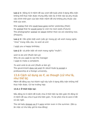 Lưu ý 1: Động từ ở mệnh đề sau wish bắt buộc phải ở dạng điều kiện
không thể thực hiện được nhưng điều kiện ấy ở thời nào lại phụ thuộc
vào chính thời gian của bản thân mệnh đề chứ không phụ thuộc vào
thời của wish.

She wishes that she could have gone earlier yesterday.(Past)
He wished that he would come to visit me next week.(Future)
The photographer wished we stood clother than we are standing now.
(Present).

Lưu ý 2: Cần phân biệt wish (ước gì/ mong gì) với wish mang nghĩa
"chúc" trong mẫu câu: to wish sb smt

I wish you a happy birthday.

Lưu ý 3: và phân biệt với wish mang nghĩa "muốn":

wish to do smt (Muốn làm gì)
Why do you wish to see the manager
I wish to make a complaint.

To wish smb to do smt (Muốn ai làm gì)
The government does not wish Dr.Jekyll Hyde to accept a
professorship at a foreign university.

13.6 Cách sử dụng as if, as though (cứ như là,
như thể là)
Mệnh đề đằng sau hai thành ngữ này luôn ở dạng điều kiện không thể
thực hiện được. Có hai trường hợp:

13.6.1 Ở thời hiện tại:

Nếu động từ ở mệnh đề trước chia ở thời hiện tại đơn giản thì động từ
ở mệnh đề sau chia ở quá khứ đơn giản. To be phải chia là were ở tất
cả các ngôi.

The old lady dresses as if it were winter even in the summer. (Bà cụ
ăn mặc cứ như bây giờ là mùa đông)
 