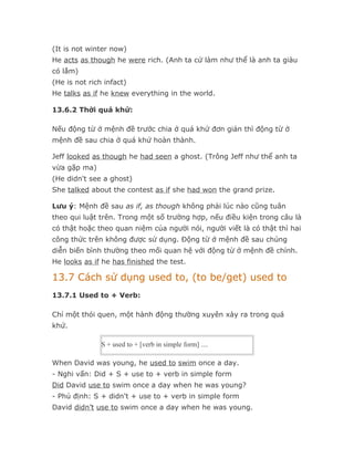 (It is not winter now)
He acts as though he were rich. (Anh ta cứ làm như thể là anh ta giàu
có lắm)
(He is not rich infact)
He talks as if he knew everything in the world.

13.6.2 Thời quá khứ:

Nếu động từ ở mệnh đề trước chia ở quá khứ đơn giản thì động từ ở
mệnh đề sau chia ở quá khứ hoàn thành.

Jeff looked as though he had seen a ghost. (Trông Jeff như thể anh ta
vừa gặp ma)
(He didn't see a ghost)
She talked about the contest as if she had won the grand prize.

Lưu ý: Mệnh đề sau as if, as though không phải lúc nào cũng tuân
theo qui luật trên. Trong một số trường hợp, nếu điều kiện trong câu là
có thật hoặc theo quan niệm của người nói, người viết là có thật thì hai
công thức trên không được sử dụng. Động từ ở mệnh đề sau chúng
diễn biến bình thường theo mối quan hệ với động từ ở mệnh đề chính.
He looks as if he has finished the test.

13.7 Cách sử dụng used to, (to be/get) used to
13.7.1 Used to + Verb:

Chỉ một thói quen, một hành động thường xuyên xảy ra trong quá
khứ.

               S + used to + [verb in simple form] ....

When David was young, he used to swim once a day.
- Nghi vấn: Did + S + use to + verb in simple form
Did David use to swim once a day when he was young?
- Phủ định: S + didn't + use to + verb in simple form
David didn’t use to swim once a day when he was young.
 