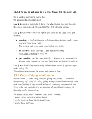 13.7.2 To be/ to get used to + V-ing/ Noun: Trở nên quen với.

He is used to swimming every day.
He got used to American food.

Lưu ý 1: Used to luôn luôn ở dạng như vậy, không thay đổi theo số,
theo ngôi của chủ ngữ. Không được thay thế nó bằng use to.


Lưu ý 2: Có sự khác nhau về nghĩa giữa used to, be used to và get
used to.

   •   used to: chỉ một thói quen, một hành động thường xuyên trong
       quá khứ (past time habit):
       The program director used to write his own letter.

   •   be used to: quen với việc ... (be accustomed to)
       I am used to eating at 7:00 PM

   •   get used to: trở nên quen với việc ... (become accustomed to)
       We got used to cooking our own food when we had to live alone.

Lưu ý 3: Có thể dùng would thay thế cho used to mà ý nghĩa và ngữ
pháp không đổi.
When David was young, he would swim once a day.

13.8 Cách sử dụng would rather
would rather .... than cũng có nghĩa giống như prefer .... to (thích
hơn) nhưng ngữ pháp lại không giống. Đằng sau would rather bắt buộc
phải là một động từ nguyên thể không có to nhưng sau prefer là một
V-ing hoặc một danh từ. Khi so sánh hai vế, would rather dùng với
than còn prefer dùng với to.

We would rather die in freedom than live in slavery.
I would rather drink Coca than Pepsi.
I prefer drinking Coca to drinking Pepsi.
I prefer Coca to Pepsi.
 