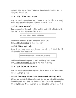 Cách sử dụng would rather phụ thuộc vào số lượng chủ ngữ của câu
cũng như thời của câu.

13.8.1 Loại câu có một chủ ngữ

Loại câu này dùng would rather ... (than) là loại câu diễn tả sự mong
muốn hay ước muốn của một người và chia làm 2 thời:

13.8.1.1 Thời hiện tại:
Sau would rather là nguyên thể bỏ to. Nếu muốn thành lập thể phủ
định đặt not trước nguyên thể và bỏ to.

           S + would rather + [verb in simple form] ...


Jim would rather go to class tomorrow than today.
Jim would rather not go to class tomorrow.

13.8.1.2 Thời quá khứ:
Động từ sau would rather phải là have + P2, nếu muốn thành lập thể
phủ định đặt not trước have.

           S + would rather + have + [verb in past participle]


Jim would rather have gone to class yesterday than today.
Jim would rather not have gone to the class yesterday.

13.8.2 Loại câu có hai chủ ngữ

Loại câu này dùng would rather that (ước gì, mong gì) và dùng trong
một số trường hợp sau:

13.8.2.1 Câu cầu kiến ở hiện tại (present subjunctive):
Là loại câu người thứ nhất muốn người thứ hai làm việc gì (nhưng làm
hay không còn phụ thuộc vào người thứ hai). Xem thêm về câu cầu
khiến ở phần sau. Trong trường hợp này động từ ở mệng đề hai để ở
 