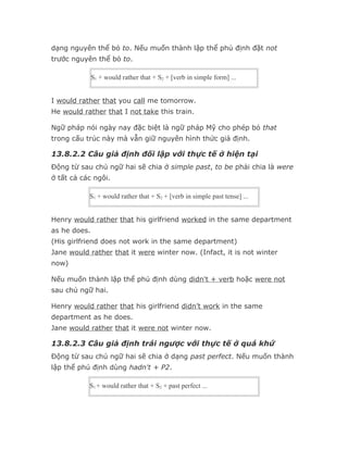 dạng nguyên thể bỏ to. Nếu muốn thành lập thể phủ định đặt not
trước nguyên thể bỏ to.

              S1 + would rather that + S2 + [verb in simple form] ...


I would rather that you call me tomorrow.
He would rather that I not take this train.

Ngữ pháp nói ngày nay đặc biệt là ngữ pháp Mỹ cho phép bỏ that
trong cấu trúc này mà vẫn giữ nguyên hình thức giả định.

13.8.2.2 Câu giả định đối lập với thực tế ở hiện tại
Động từ sau chủ ngữ hai sẽ chia ở simple past, to be phải chia là were
ở tất cả các ngôi.

           S1 + would rather that + S2 + [verb in simple past tense] ...


Henry would rather that his girlfriend worked in the same department
as he does.
(His girlfriend does not work in the same department)
Jane would rather that it were winter now. (Infact, it is not winter
now)

Nếu muốn thành lập thể phủ định dùng didn't + verb hoặc were not
sau chủ ngữ hai.

Henry would rather that his girlfriend didn’t work in the same
department as he does.
Jane would rather that it were not winter now.

13.8.2.3 Câu giả định trái ngược với thực tế ở quá khứ
Động từ sau chủ ngữ hai sẽ chia ở dạng past perfect. Nếu muốn thành
lập thể phủ định dùng hadn't + P2.

           S1 + would rather that + S2 + past perfect ...
 