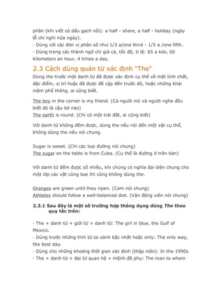 phần (khi viết có dấu gạch nối): a half - share, a half - holiday (ngày
lễ chỉ nghỉ nửa ngày).
· Dùng với các đơn vị phân số như 1/3 a/one third - 1/5 a /one fifth.
· Dùng trong các thành ngữ chỉ giá cả, tốc độ, tỉ lệ: $5 a kilo, 60
kilometers an hour, 4 times a day.

2.3 Cách dùng quán từ xác định "The"
Dùng the trước một danh từ đã được xác định cụ thể về mặt tính chất,
đặc điểm, vị trí hoặc đã được đề cập đến trước đó, hoặc những khái
niệm phổ thông, ai cũng biết.

The boy in the corner is my friend. (Cả người nói và người nghe đều
biết đó là cậu bé nào)
The earth is round. (Chỉ có một trái đất, ai cũng biết)

Với danh từ không đếm được, dùng the nếu nói đến một vật cụ thể,
không dùng the nếu nói chung.


Sugar is sweet. (Chỉ các loại đường nói chung)
The sugar on the table is from Cuba. (Cụ thể là đường ở trên bàn)


Với danh từ đếm được số nhiều, khi chúng có nghĩa đại diện chung cho
một lớp các vật cùng loại thì cũng không dùng the.


Oranges are green until they ripen. (Cam nói chung)
Athletes should follow a well-balanced diet. (Vận động viên nói chung)

2.3.1 Sau đây là một số trường hợp thông dụng dùng The theo
       quy tắc trên:

· The + danh từ + giới từ + danh từ: The girl in blue, the Gulf of
Mexico.
· Dùng trước những tính từ so sánh bậc nhất hoặc only: The only way,
the best day.
· Dùng cho những khoảng thời gian xác định (thập niên): In the 1990s
· The + danh từ + đại từ quan hệ + mệnh đề phụ: The man to whom
 