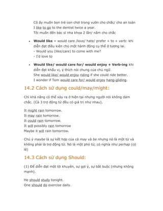 Cô ấy muốn bọn trẻ con chơi trong vườn cho chắc/ cho an toàn
          I like to go to the dentist twice a year.
          Tôi muốn đến bác sĩ nha khoa 2 lần/ năm cho chắc

      •   Would like = would care /love/ hate/ prefer + to + verb: khi
          diễn đạt điều kiện cho một hành động cụ thể ở tương lai.
          - Would you (like/care) to come with me?
          - I'd love to

      •   Would like/ would care for/ would enjoy + Verb-ing khi
          diễn đạt khẩu vị, ý thích nói chung của chủ ngữ.
          She would like/ would enjoy riding if she could ride better.
          I wonder if Tom would care for/ would enjoy hang-gliding.

14.2 Cách sử dụng could/may/might:
Chỉ khả năng có thể xảy ra ở hiện tại nhưng người nói không dám
chắc. (Cả 3 trợ động từ đều có giá trị như nhau).

It might rain tomorrow.
It may rain tomorrow.
It could rain tomorrow.
It will possibly rain tomorrow
Maybe it will rain tomorrow.

Chú ý maybe là sự kết hợp của cả may và be nhưng nó là một từ và
không phải là trợ động từ. Nó là một phó từ, có nghĩa như perhap (có
lẽ)

14.3 Cách sử dụng Should:
(1) Để diễn đạt một lời khuyên, sự gợi ý, sự bắt buộc (nhưng không
mạnh).

He should study tonight.
One should do exercise daily.
 
