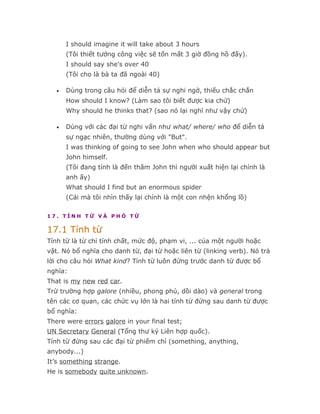 I should imagine it will take about 3 hours
       (Tôi thiết tưởng công việc sẽ tốn mất 3 giờ đồng hồ đấy).
       I should say she's over 40
       (Tôi cho là bà ta đã ngoài 40)

   •   Dùng trong câu hỏi để diễn tả sự nghi ngờ, thiếu chắc chắn
       How should I know? (Làm sao tôi biết được kia chứ)
       Why should he thinks that? (sao nó lại nghĩ như vậy chứ)

   •   Dùng với các đại từ nghi vấn như what/ where/ who để diễn tả
       sự ngạc nhiên, thường dùng với "But".
       I was thinking of going to see John when who should appear but
       John himself.
       (Tôi đang tính là đến thăm John thì người xuất hiện lại chính là
       anh ấy)
       What should I find but an enormous spider
       (Cái mà tôi nhìn thấy lại chính là một con nhện khổng lồ)

17. TÍNH TỪ VÀ PHÓ TỪ

17.1 Tính từ
Tính từ là từ chỉ tính chất, mức độ, phạm vi, ... của một người hoặc
vật. Nó bổ nghĩa cho danh từ, đại từ hoặc liên từ (linking verb). Nó trả
lời cho câu hỏi What kind? Tính từ luôn đứng trước danh từ được bổ
nghĩa:
That is my new red car.
Trừ trường hợp galore (nhiều, phong phú, dồi dào) và general trong
tên các cơ quan, các chức vụ lớn là hai tính từ đứng sau danh từ được
bổ nghĩa:
There were errors galore in your final test;
UN Secretary General (Tổng thư ký Liên hợp quốc).
Tính từ đứng sau các đại từ phiếm chỉ (something, anything,
anybody...)
It’s something strange.
He is somebody quite unknown.
 
