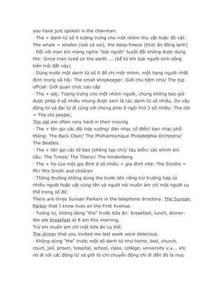 you have just spoken is the chairman.
· The + danh từ số ít tượng trưng cho một nhóm thú vật hoặc đồ vật:
The whale = whales (loài cá voi), the deep-freeze (thức ăn đông lạnh)
· Đối với man khi mang nghĩa "loài người" tuyệt đối không được dùng
the: Since man lived on the earth ... (kể từ khi loài người sinh sống
trên trái đất này)
· Dùng trước một danh từ số ít để chỉ một nhóm, một hạng người nhất
định trong xã hội: The small shopkeeper: Giới chủ tiệm nhỏ/ The top
offcial: Giới quan chức cao cấp
· The + adj: Tượng trưng cho một nhóm người, chúng không bao giờ
được phép ở số nhiều nhưng được xem là các danh từ số nhiều. Do vậy
động từ và đại từ đi cùng với chúng phải ở ngôi thứ 3 số nhiều: The old
= The old people;
The old are often very hard in their moving
· The + tên gọi các đội hợp xướng/ dàn nhạc cổ điển/ ban nhạc phổ
thông: The Back Choir/ The Philharmonique Philadelphia Orchestra/
The Beatles.
· The + tên gọi các tờ báo (không tạp chí)/ tàu biển/ các khinh khí
cầu: The Times/ The Titanic/ The Hindenberg
· The + họ của một gia đình ở số nhiều = gia đình nhà: The Smiths =
Mr/ Mrs Smith and children
· Thông thường không dùng the trước tên riêng trừ trường hợp có
nhiều người hoặc vật cùng tên và người nói muốn ám chỉ một người cụ
thể trong số đó:
There are three Sunsan Parkers in the telephone directory. The Sunsan
Parker that I know lives on the First Avenue.
· Tương tự, không dùng "the" trước bữa ăn: breakfast, lunch, dinner:
We ate breakfast at 8 am this morning.
Trừ khi muốn ám chỉ một bữa ăn cụ thể:
The dinner that you invited me last week were delecious.
· Không dùng "the" trước một số danh từ như home, bed, church,
court, jail, prison, hospital, school, class, college, university v.v... khi
nó đi với các động từ và giới từ chỉ chuyển động chỉ đi đến đó là mục
 