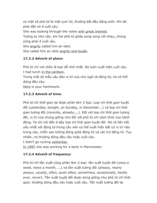 có một số phó từ là một cụm từ, thường bắt đầu bằng with. Khi đó
phải đặt nó ở cuối câu:
She was looking through the notes with great interest.
Tương tự như vậy, khi hai phó từ ghép song song với nhau, chúng
cũng phải ở cuối câu.
She angrily called him an idiot.
She called him an idiot angrily and loudly.

17.2.2 Adverb of place:

Phó từ chỉ nơi chốn là loại dễ nhớ nhất. Nó luôn xuất hiện cuối câu.
I had lunch in the canteen.
Trong một số mẫu câu đảo vị trí của chủ ngữ và động từ, nó có thể
đứng đầu câu:
Here is your homework.

17.2.3 Adverb of time:

Phó từ chỉ thời gian lại được phân làm 2 loại. Loại chỉ thời gian tuyệt
đối (yesterday, tonight, on Sunday, in December...) và loại chỉ thời
gian tương đối (recently, already,...). Đối với loại chỉ thời gian tương
đối, vị trí của chúng giống như đối với phó từ chỉ cách thức của hành
động. Ta chỉ nói đến ở đây loại chỉ thời gian tuyệt đối. Nó có liên kết
yếu nhất với động từ trong câu nên có thể xuất hiện bất cứ vị trí nào
trong câu, miễn sao không đứng giữa động từ và các trợ động từ. Tuy
nhiên, nó thường đứng đầu câu hoặc cuối câu.
I didn't go cycling yesterday.
In 1987 she was working for a bank in Manchester.

17.2.4 Adverb of frequency:

Phó từ chỉ tần xuất cũng phân làm 2 loại: tần suất tuyệt đối (once a
week, twice a month, ...) và tần xuất tương đối (always, nearly
always, usually, often, quite often, sometimes, occasionally, hardly
ever, never). Tần xuất tuyệt đối được dùng giống như phó từ chỉ thời
gian, thường đứng đầu câu hoặc cuối câu. Tần xuất tương đối lại
 